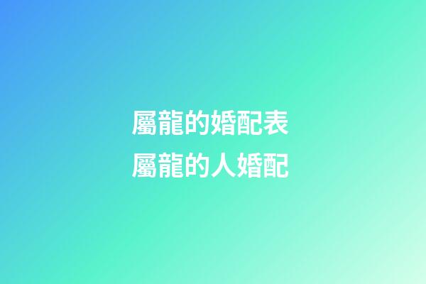 屬龍的婚配表 屬龍的人婚配-第1張-觀點-玄機派